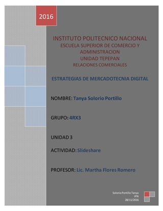 INSTITUTO POLITECNICO NACIONAL
ESCUELA SUPERIOR DE COMERCIO Y
ADMINISTRACION
UNIDAD TEPEPAN
RELACIONES COMERCIALES
ESTRATEGIAS DE MERCADOTECNIA DIGITAL
NOMBRE: Tanya Solorio Portillo
GRUPO: 4RX3
UNIDAD 3
ACTIVIDAD:Slideshare
PROFESOR: Lic. Martha Flores Romero
2016
SolorioPortilloTanya
IPN
28/11/2016
 