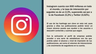 Instagram cuenta con 600 millones en todo
el mundo, y la tasa de interacción por
seguidor es de un 2,3%, superando así por a
la de Facebook (0,2%) y Twitter (0,02%).
El uso de los hashtags son clave en esta red, pues
gracias a ellas tus publicaciones podrán tener un
mayor alcance puesto que ayudan a los usuarios a
descubrir contenido y cuentas que seguir.
Con la activación el perfil de empresa podrás
acceder a una serie de estadísticas con las que
podrás saber el alcance y nivel de impresión de tus
publicaciones, así como el volumen de interacciones
y de crecimiento de seguidores en tu cuenta.
 