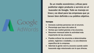 Es un medio económico y eficaz para
publicitar algún producto o servicio en el
buscador de Google. Todo se maneja en
línea y es ideal para las empresas que ya
tienen bien definido a su público objetivo.
Ventajas
 Conoces cuántas personas ven el anuncio.
 Porcentaje que hace clic sobre él.
 Ventas que realizó gracias a los anuncios.
 Resumen mensual sobre la actividad más
importante de tus anuncios.
 Puedes enfocar los anuncios a determinados
países, regiones o ciudades, o a una distancia
específica de tu empresa.
 Además la gente verá tu anuncio cuando estén
buscando algo relacionado con lo que ofreces.
 