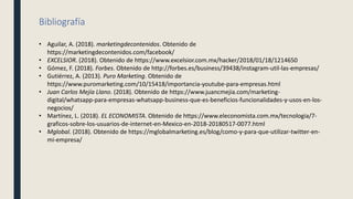 Bibliografía
• Aguilar, A. (2018). marketingdecontenidos. Obtenido de
https://marketingdecontenidos.com/facebook/
• EXCELSIOR. (2018). Obtenido de https://www.excelsior.com.mx/hacker/2018/01/18/1214650
• Gómez, F. (2018). Forbes. Obtenido de http://forbes.es/business/39438/instagram-util-las-empresas/
• Gutiérrez, A. (2013). Puro Marketing. Obtenido de
https://www.puromarketing.com/10/15418/importancia-youtube-para-empresas.html
• Juan Carlos Mejía Llano. (2018). Obtenido de https://www.juancmejia.com/marketing-
digital/whatsapp-para-empresas-whatsapp-business-que-es-beneficios-funcionalidades-y-usos-en-los-
negocios/
• Martínez, L. (2018). EL ECONOMISTA. Obtenido de https://www.eleconomista.com.mx/tecnologia/7-
graficos-sobre-los-usuarios-de-internet-en-Mexico-en-2018-20180517-0077.html
• Mglobal. (2018). Obtenido de https://mglobalmarketing.es/blog/como-y-para-que-utilizar-twitter-en-
mi-empresa/
 
