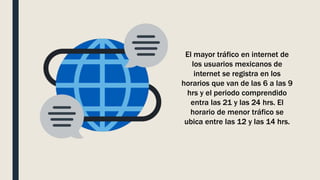 El mayor tráfico en internet de
los usuarios mexicanos de
internet se registra en los
horarios que van de las 6 a las 9
hrs y el periodo comprendido
entra las 21 y las 24 hrs. El
horario de menor tráfico se
ubica entre las 12 y las 14 hrs.
 