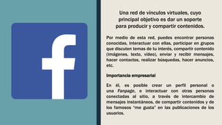 Una red de vínculos virtuales, cuyo
principal objetivo es dar un soporte
para producir y compartir contenidos.
Por medio de esta red, puedes encontrar personas
conocidas, interactuar con ellas, participar en grupos
que discuten temas de tu interés, compartir contenido
(imágenes, texto, vídeo), enviar y recibir mensajes,
hacer contactos, realizar búsquedas, hacer anuncios,
etc.
En él, es posible crear un perfil personal o
una Fanpage, e interactuar con otras personas
conectadas al sitio, a través de intercambio de
mensajes instantáneos, de compartir contenidos y de
los famosos “me gusta” en las publicaciones de los
usuarios.
Importancia empresarial
 