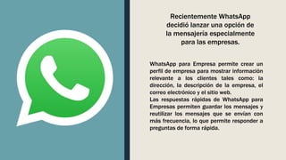 WhatsApp para Empresa permite crear un
perfil de empresa para mostrar información
relevante a los clientes tales como: la
dirección, la descripción de la empresa, el
correo electrónico y el sitio web.
Las respuestas rápidas de WhatsApp para
Empresas permiten guardar los mensajes y
reutilizar los mensajes que se envían con
más frecuencia, lo que permite responder a
preguntas de forma rápida.
Recientemente WhatsApp
decidió lanzar una opción de
la mensajería especialmente
para las empresas.
 