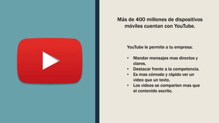 YouTube le permite a tu empresa:
• Mandar mensajes mas directos y
claros.
• Destacar frente a la competencia.
• Es mas cómodo y rápido ver un
video que un texto.
• Los videos se comparten mas que
el contenido escrito.
Más de 400 millones de dispositivos
móviles cuentan con YouTube.
 