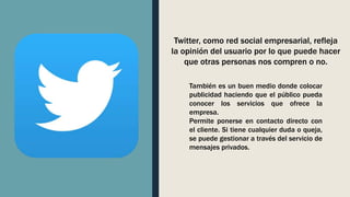 Twitter, como red social empresarial, refleja
la opinión del usuario por lo que puede hacer
que otras personas nos compren o no.
También es un buen medio donde colocar
publicidad haciendo que el público pueda
conocer los servicios que ofrece la
empresa.
Permite ponerse en contacto directo con
el cliente. Si tiene cualquier duda o queja,
se puede gestionar a través del servicio de
mensajes privados.
 