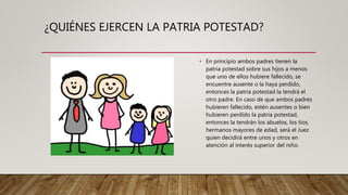 ¿QUIÉNES EJERCEN LA PATRIA POTESTAD?
• En principio ambos padres tienen la
patria potestad sobre sus hijos a menos
que uno de ellos hubiere fallecido, se
encuentre ausente o la haya perdido,
entonces la patria potestad la tendrá el
otro padre. En caso de que ambos padres
hubieren fallecido, estén ausentes o bien
hubieren perdido la patria potestad,
entonces la tendrán los abuelos, los tíos,
hermanos mayores de edad, será el Juez
quien decidirá entre unos y otros en
atención al interés superior del niño.
 