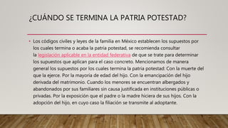 ¿CUÁNDO SE TERMINA LA PATRIA POTESTAD?
• Los códigos civiles y leyes de la familia en México establecen los supuestos por
los cuales termina o acaba la patria potestad, se recomienda consultar
la legislación aplicable en la entidad federativa de que se trate para determinar
los supuestos que aplican para el caso concreto. Mencionamos de manera
general los supuestos por los cuales termina la patria potestad: Con la muerte del
que la ejerce. Por la mayoría de edad del hijo. Con la emancipación del hijo
derivada del matrimonio. Cuando los menores se encuentran albergados y
abandonados por sus familiares sin causa justificada en instituciones públicas o
privadas. Por la exposición que el padre o la madre hiciera de sus hijos. Con la
adopción del hijo, en cuyo caso la filiación se transmite al adoptante.
 