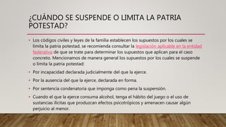 ¿CUÁNDO SE SUSPENDE O LIMITA LA PATRIA
POTESTAD?
• Los códigos civiles y leyes de la familia establecen los supuestos por los cuales se
limita la patria potestad, se recomienda consultar la legislación aplicable en la entidad
federativa de que se trate para determinar los supuestos que aplican para el caso
concreto. Mencionamos de manera general los supuestos por los cuales se suspende
o limita la patria potestad:
• Por incapacidad declarada judicialmente del que la ejerce.
• Por la ausencia del que la ejerce, declarada en forma.
• Por sentencia condenatoria que imponga como pena la suspensión.
• Cuando el que la ejerce consuma alcohol, tenga el hábito del juego o el uso de
sustancias ilícitas que produzcan efectos psicotrópicos y amenacen causar algún
perjuicio al menor.
 