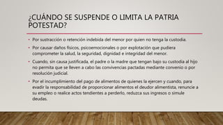 ¿CUÁNDO SE SUSPENDE O LIMITA LA PATRIA
POTESTAD?
• Por sustracción o retención indebida del menor por quien no tenga la custodia.
• Por causar daños físicos, psicoemocionales o por explotación que pudiera
comprometer la salud, la seguridad, dignidad e integridad del menor.
• Cuando, sin causa justificada, el padre o la madre que tengan bajo su custodia al hijo
no permita que se lleven a cabo las convivencias pactadas mediante convenio o por
resolución judicial.
• Por el incumplimiento del pago de alimentos de quienes la ejercen y cuando, para
evadir la responsabilidad de proporcionar alimentos el deudor alimentista, renuncie a
su empleo o realice actos tendientes a perderlo, reduzca sus ingresos o simule
deudas.
 