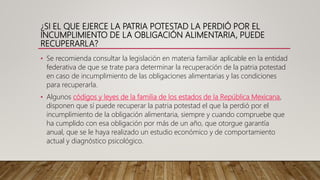 ¿SI EL QUE EJERCE LA PATRIA POTESTAD LA PERDIÓ POR EL
INCUMPLIMIENTO DE LA OBLIGACIÓN ALIMENTARIA, PUEDE
RECUPERARLA?
• Se recomienda consultar la legislación en materia familiar aplicable en la entidad
federativa de que se trate para determinar la recuperación de la patria potestad
en caso de incumplimiento de las obligaciones alimentarias y las condiciones
para recuperarla.
• Algunos códigos y leyes de la familia de los estados de la República Mexicana,
disponen que sí puede recuperar la patria potestad el que la perdió por el
incumplimiento de la obligación alimentaria, siempre y cuando compruebe que
ha cumplido con esa obligación por más de un año, que otorgue garantía
anual, que se le haya realizado un estudio económico y de comportamiento
actual y diagnóstico psicológico.
 