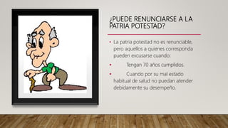 ¿PUEDE RENUNCIARSE A LA
PATRIA POTESTAD?
• La patria potestad no es renunciable,
pero aquellos a quienes corresponda
pueden excusarse cuando:
 Tengan 70 años cumplidos.
 Cuando por su mal estado
habitual de salud no puedan atender
debidamente su desempeño.
 