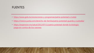 FUENTES
• https://www.gob.mx/sre/acciones-y-programas/patria-potestad-o-tutela
• https://mexico.justia.com/derecho-de-familia/patria-potestad-guarda-y-custodia/
• https://expansion.mx/salud/2012/07/11/patria-potestad-donde-la-biologia-
juega-en-contra-de-los-varones
 