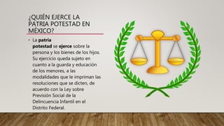¿QUIÉN EJERCE LA
PATRIA POTESTAD EN
MÉXICO?
• La patria
potestad se ejerce sobre la
persona y los bienes de los hijos.
Su ejercicio queda sujeto en
cuanto a la guarda y educación
de los menores, a las
modalidades que le impriman las
resoluciones que se dicten, de
acuerdo con la Ley sobre
Previsión Social de la
Delincuencia Infantil en el
Distrito Federal.
 