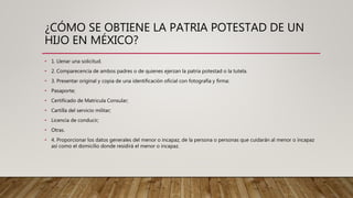 ¿CÓMO SE OBTIENE LA PATRIA POTESTAD DE UN
HIJO EN MÉXICO?
• 1. Llenar una solicitud.
• 2. Comparecencia de ambos padres o de quienes ejerzan la patria potestad o la tutela.
• 3. Presentar original y copia de una identificación oficial con fotografía y firma:
• Pasaporte;
• Certificado de Matricula Consular;
• Cartilla del servicio militar;
• Licencia de conducir;
• Otras.
• 4. Proporcionar los datos generales del menor o incapaz, de la persona o personas que cuidarán al menor o incapaz
así como el domicilio donde residirá el menor o incapaz.
 
