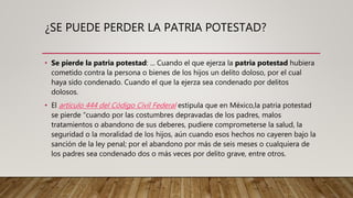 ¿SE PUEDE PERDER LA PATRIA POTESTAD?
• Se pierde la patria potestad: ... Cuando el que ejerza la patria potestad hubiera
cometido contra la persona o bienes de los hijos un delito doloso, por el cual
haya sido condenado. Cuando el que la ejerza sea condenado por delitos
dolosos.
• El artículo 444 del Código Civil Federal estipula que en México,la patria potestad
se pierde “cuando por las costumbres depravadas de los padres, malos
tratamientos o abandono de sus deberes, pudiere comprometerse la salud, la
seguridad o la moralidad de los hijos, aún cuando esos hechos no cayeren bajo la
sanción de la ley penal; por el abandono por más de seis meses o cualquiera de
los padres sea condenado dos o más veces por delito grave, entre otros.
 