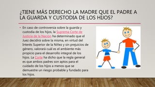¿TIENE MÁS DERECHO LA MADRE QUE EL PADRE A
LA GUARDA Y CUSTODIA DE LOS HIJOS?
• En caso de controversia sobre la guarda y
custodia de los hijos, la Suprema Corte de
Justicia de la Nación ha determinado que el
Juez decidirá sobre la misma, en virtud del
Interés Superior de la Niñez y sin prejuicios de
género, valorará cuál es el ambiente más
propicio para el desarrollo integral de los
hijos. La Corte ha dicho que la regla general
es que ambos padres son aptos para el
cuidado de los hijos a menos que se
demuestre un riesgo probable y fundado para
los hijos.
 