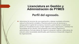 Licenciatura en Gestión y
Administración de PYMES
Perfil del egresado.
 Administrar los recursos de una organización y obtener resultados eficientes;
valorar la información contable y financiera para la toma de decisiones; y
salvaguardar el capital de la empresa. Asimismo, podrá diseñar e implementar
planes de mercadotecnia para cumplir objetivos de la organización y satisfacer las
necesidades de los clientes. Está preparado para realizar diagnósticos
administrativos, formular planes de negocio y proponer mejoras o alternativas de
solución sobre necesidades identificadas, para favorecer el desarrollo integral de
las organizaciones.
 