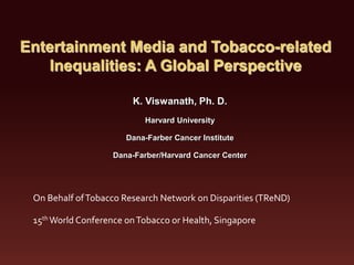 Entertainment Media and Tobacco-related
   Inequalities: A Global Perspective

                        K. Viswanath, Ph. D.
                           Harvard University

                       Dana-Farber Cancer Institute

                    Dana-Farber/Harvard Cancer Center




 On Behalf of Tobacco Research Network on Disparities (TReND)

 15th World Conference on Tobacco or Health, Singapore
 