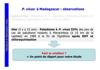 P. vivax à Madagascar : observations
                               Aujourd’hui : Paludisme à P. vivax dans différentes régions de
                               Madagascar (prévalence de 0 à 17% en 2007)
Paludisme à Plasmodium vivax




                               Hier (il y a 22 ans) : Paludisme à P. vivax 53% des peu de
                               cas de paludisme restants à Manarintsoa (à 15 km de la
                               capitale) en 1989 à la fin de l’épidémie après DDT et
                               chloroquinisation



                                                    Fact or artefact ?
                                          > Un point de départ pour notre étude
 