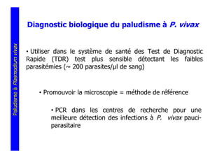 Diagnostic biologique du paludisme à P. vivax
Paludisme à Plasmodium vivax




                               • Utiliser dans le système de santé des Test de Diagnostic
                               Rapide (TDR) test plus sensible détectant les faibles
                               parasitémies (~ 200 parasites/ l de sang)



                                   • Promouvoir la microscopie = méthode de référence

                                       • PCR dans les centres de recherche pour une
                                       meilleure détection des infections à P. vivax pauci-
                                       parasitaire
 
