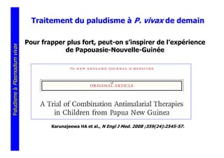 Traitement du paludisme à P. vivax de demain

                               Pour frapper plus fort, peut-on s’inspirer de l’expérience
Paludisme à Plasmodium vivax




                                           de Papouasie-Nouvelle-Guinée




                                       Karunajeewa HA et al., N Engl J Med. 2008 ;359(24):2545-57.
 