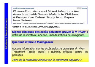 Paludisme à Plasmodium vivax




                               Genton B et al., PLoS Med. 2008 Jun 17;5(6):e127.

                               Signes cliniques des accès palustres graves à P. vivax :
                               détresse respiratoire, anémie, manifestations neurologiques

                               Que faut-il faire à Madagascar

                               Aucune information sur les accès palustre grave par P. vivax
                               Traitement (accès grave) : quinine, efficace contre les
                               parasites
                               Faire de la recherche clinique sur le traitement adjuvant ?
 