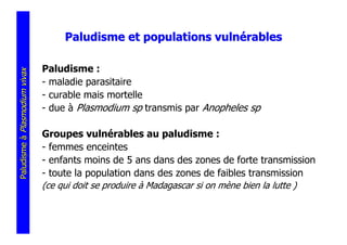 Paludisme et populations vulnérables

                               Paludisme :
Paludisme à Plasmodium vivax




                               - maladie parasitaire
                               - curable mais mortelle
                               - due à Plasmodium sp transmis par Anopheles sp

                               Groupes vulnérables au paludisme :
                               - femmes enceintes
                               - enfants moins de 5 ans dans des zones de forte transmission
                               - toute la population dans des zones de faibles transmission
                               (ce qui doit se produire à Madagascar si on mène bien la lutte )
 