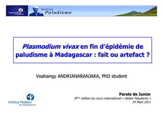 Plasmodium vivax en fin d’épidémie de
paludisme à Madagascar : fait ou artefact ?


      Voahangy ANDRIANARANJAKA, PhD student


                                                      Parole de Junior
                     8ème édition du cours international « Atelier Paludisme »
                                                                 24 Mars 2011
 