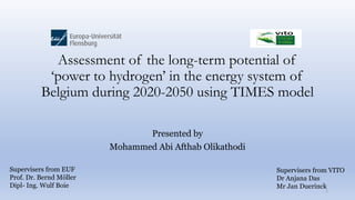 Assessment of the long-term potential of
‘power to hydrogen’ in the energy system of
Belgium during 2020-2050 using TIMES model
Presented by
Mohammed Abi Afthab Olikathodi
1
Supervisers from EUF
Prof. Dr. Bernd Möller
Dipl- Ing. Wulf Boie
Supervisers from VITO
Dr Anjana Das
Mr Jan Duerinck
 