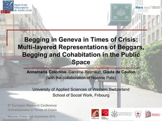 9th European Research Conference 
Homelessness in Times of Crisis 
Warsaw, Friday 19th September 2014 
Begging in Geneva in Times of Crisis: Multi-layered Representations of Beggars, Begging and Cohabitation in the Public Space 
Annamaria Colombo, Caroline Reynaud, Giada de Coulon 
(with the collaboration of Noémie Pala) 
University of Applied Sciences of Western Switzerland 
School of Social Work, Fribourg 
 