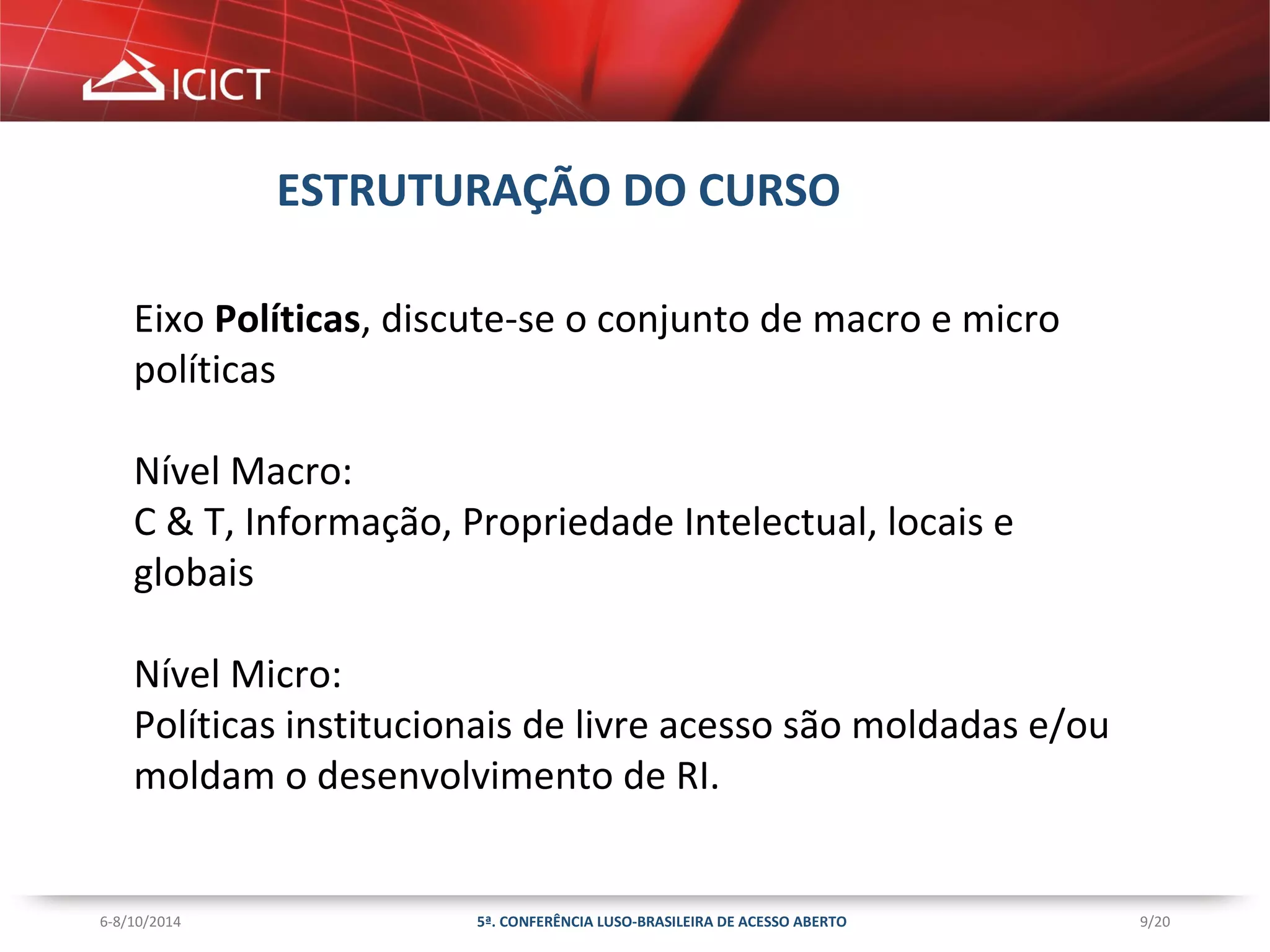 9/20 
ESTRUTURAÇÃO DO CURSO 
Eixo Políticas, discute-se o conjunto de macro e micro 
políticas 
Nível Macro: 
C & T, Informação, Propriedade Intelectual, locais e 
globais 
Nível Micro: 
Políticas institucionais de livre acesso são moldadas e/ou 
moldam o desenvolvimento de RI. 
5ª. CONFERÊNCIA LUSO-BRASILEIRA 6-8/10/2014 DE ACESSO ABERTO 
 