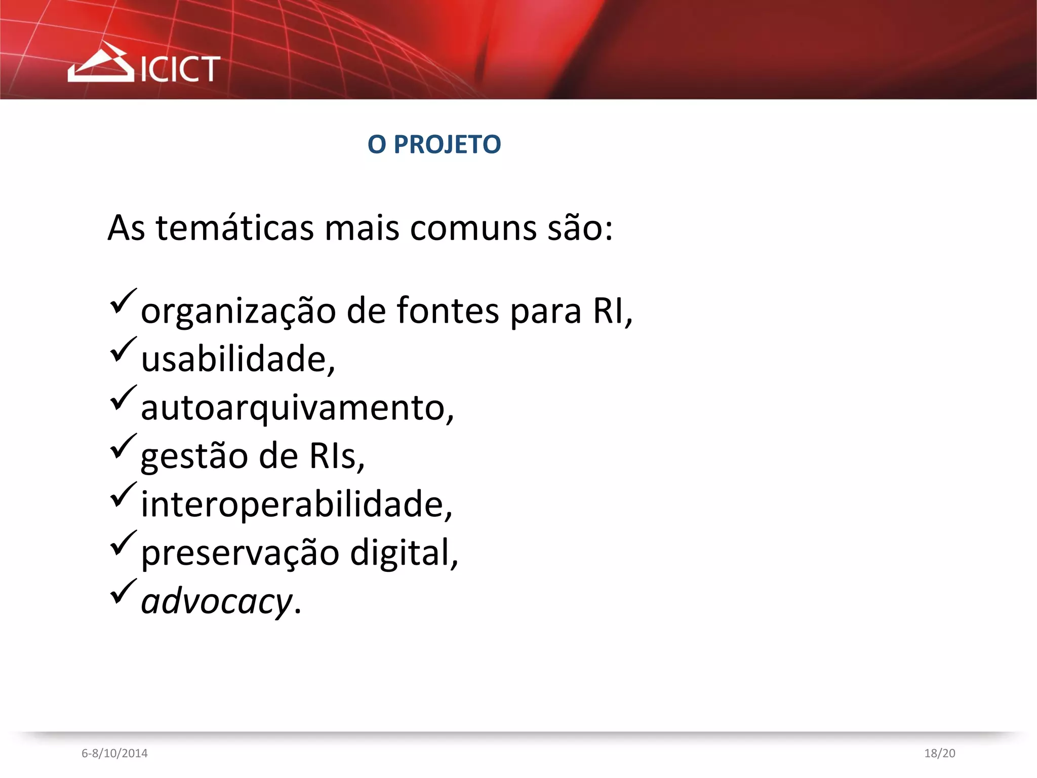 18/20 
O PROJETO 
As temáticas mais comuns são: 
organização de fontes para RI, 
usabilidade, 
autoarquivamento, 
gestão de RIs, 
interoperabilidade, 
preservação digital, 
advocacy. 
6-8/10/2014 
 