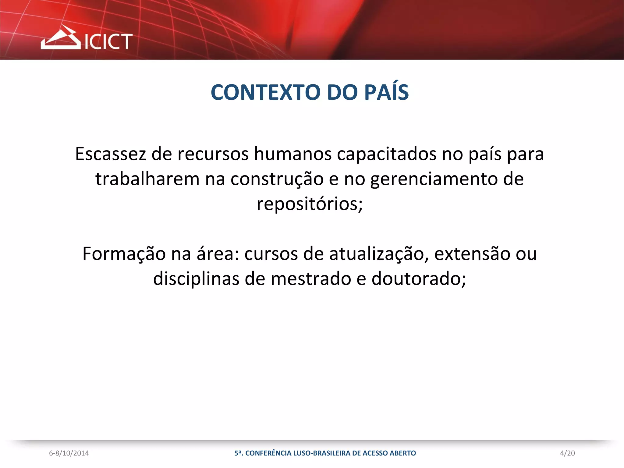 4/20 
CONTEXTO DO PAÍS 
Escassez de recursos humanos capacitados no país para 
trabalharem na construção e no gerenciamento de 
repositórios; 
Formação na área: cursos de atualização, extensão ou 
disciplinas de mestrado e doutorado; 
5ª. CONFERÊNCIA LUSO-BRASILEIRA 6-8/10/2014 DE ACESSO ABERTO 
 