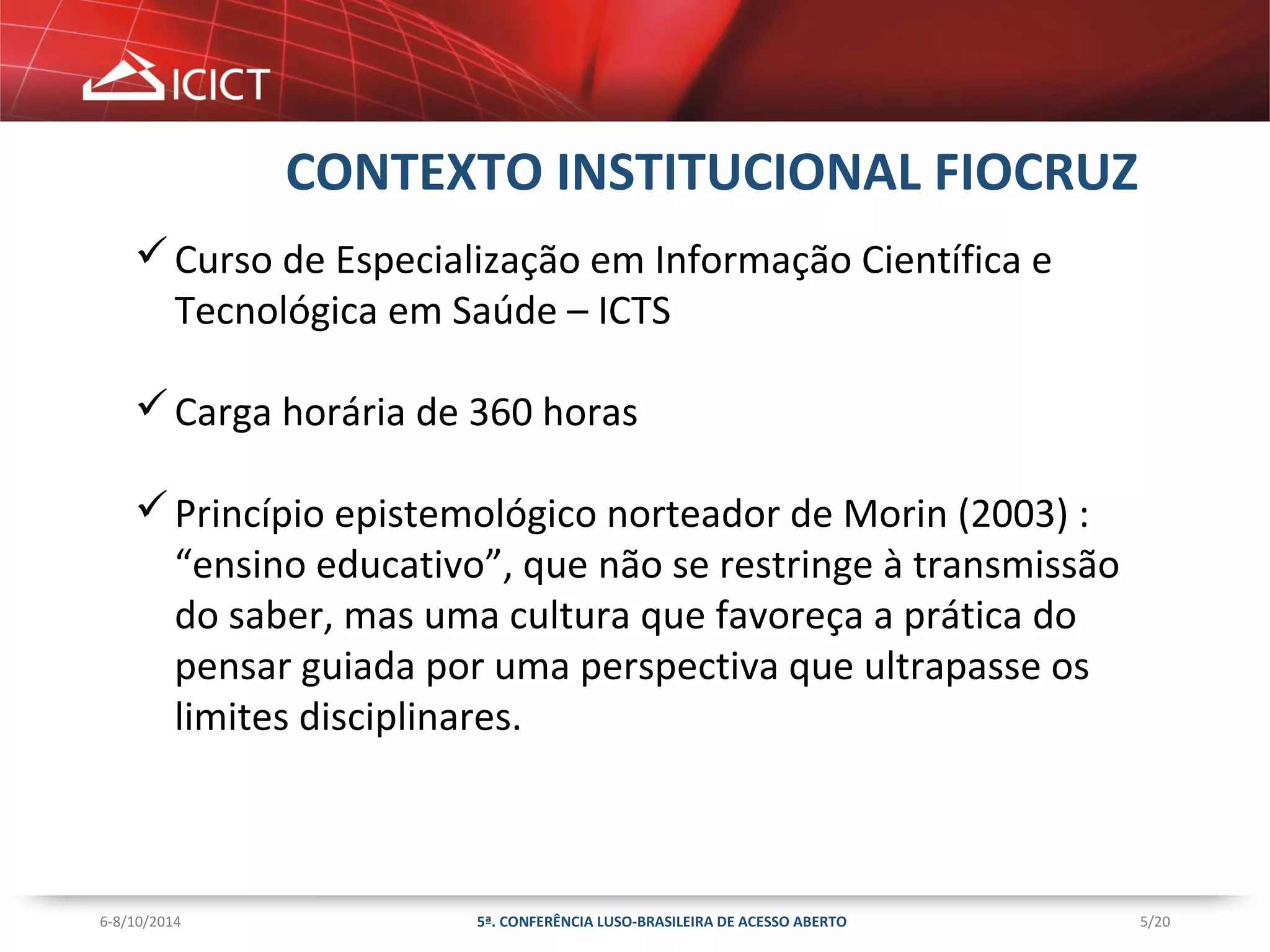 5/20 
CONTEXTO INSTITUCIONAL FIOCRUZ 
Curso de Especialização em Informação Científica e 
Tecnológica em Saúde – ICTS 
Carga horária de 360 horas 
Princípio epistemológico norteador de Morin (2003) : 
“ensino educativo”, que não se restringe à transmissão 
do saber, mas uma cultura que favoreça a prática do 
pensar guiada por uma perspectiva que ultrapasse os 
limites disciplinares. 
5ª. CONFERÊNCIA LUSO-BRASILEIRA 6-8/10/2014 DE ACESSO ABERTO 
 