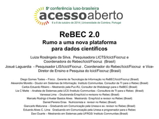 ReBEC 2.0 
Rumo a uma nova plataforma 
para dados científicos 
Luiza Rosângela da Silva. Pesquisadora LICTS/Icict/Fiocruz e 
Coordenadora do Rebec/Icict/Fiocruz (Brasil) 
Josué Laguardia - Pesquisador LIS/Icict/Fiocruz . Coordenador do Rebec/Icict/Fiocruz e Vice- 
Diretor de Ensino e Pesquisa do Icict/Fiocruz (Brasil) 
Diego Gomes Tostes – Físico . Gerente de Tecnologia de Informação no ReBEC/Icict/Fiocruz (Brasil) 
Alexandre Moretto - Doutor em Sistemas de Informação. Instituto Communitas. Consultor de TI para o Rebec (Brasil) 
Carlos Eduardo Ribeiro – Mestrando pela Puc-RJ, Consultor de Webdesign para o ReBEC (Brasil) 
Lia C Matte - Analista de Sistemas pela UCS /Instituto Communitas - Consultora de TI para o Rebec (Brasil) 
Vanessa Lima - Doutoranda Ensp/Icict e revisora no Rebec (Brasil) 
Marcelo Rodrigo d Avelar Bastos Alves Mestrando Ensp/Icict e revisor no Rebec (Brasil) 
Daniel Pereira Eiras Nutricionista e revisor no Rebec (Brasil) 
Giancarlo Maturana - Graduando em Comunicação pela Unesa e ex- revisor no Rebec (Brasil) 
Eduardo Alves C. Lima Graduando em Comunicação pela Unesa e programador para o Rebec 
Davi Duarte – Mestrando em Sistemas pela UFRGS/ Instituto Communitas (Brasil) 
 
