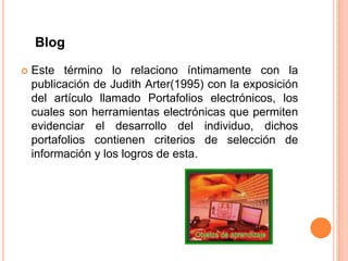 Blog

   Este término lo relaciono íntimamente con la
    publicación de Judith Arter(1995) con la exposición
    del artículo llamado Portafolios electrónicos, los
    cuales son herramientas electrónicas que permiten
    evidenciar el desarrollo del individuo, dichos
    portafolios contienen criterios de selección de
    información y los logros de esta.
 