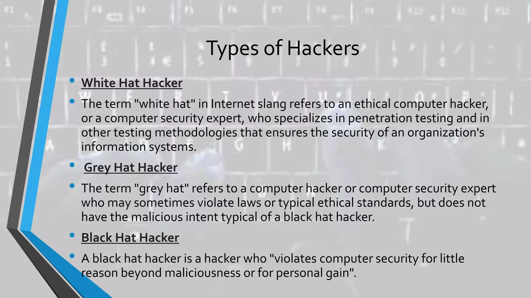 Types of Hackers
• White Hat Hacker
• The term "white hat" in Internet slang refers to an ethical computer hacker,
or a computer security expert, who specializes in penetration testing and in
other testing methodologies that ensures the security of an organization's
information systems.
• Grey Hat Hacker
• The term "grey hat" refers to a computer hacker or computer security expert
who may sometimes violate laws or typical ethical standards, but does not
have the malicious intent typical of a black hat hacker.
• Black Hat Hacker
• A black hat hacker is a hacker who "violates computer security for little
reason beyond maliciousness or for personal gain".
 