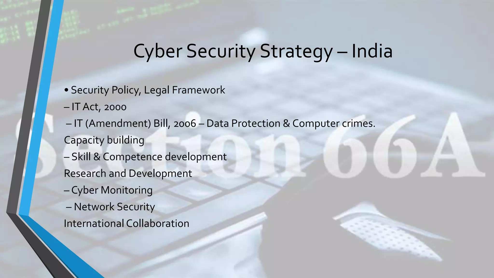 Cyber Security Strategy – India
• Security Policy, Legal Framework
– IT Act, 2000
– IT (Amendment) Bill, 2006 – Data Protection & Computer crimes.
Capacity building
– Skill & Competence development
Research and Development
– Cyber Monitoring
– Network Security
International Collaboration
 