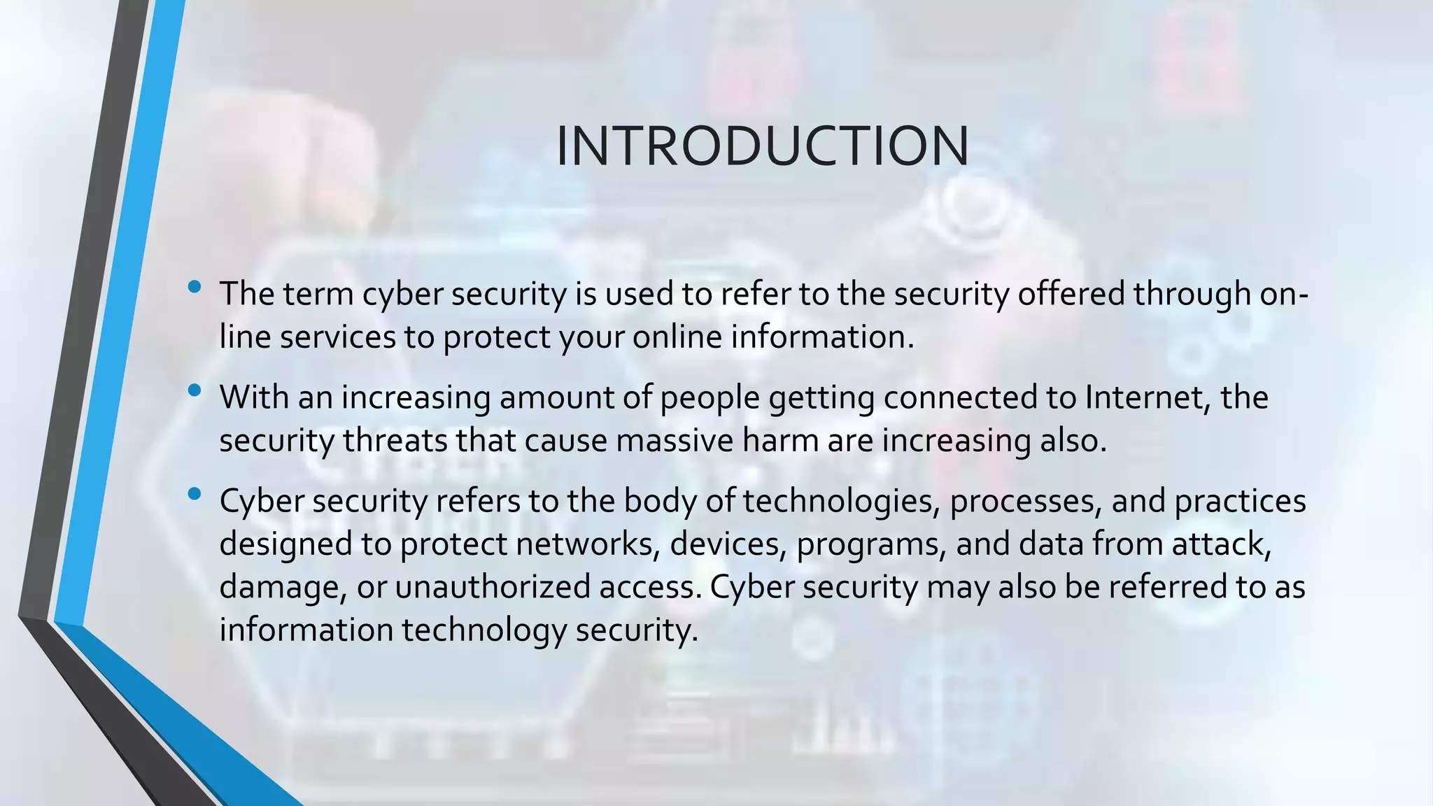 INTRODUCTION
• The term cyber security is used to refer to the security offered through on-
line services to protect your online information.
• With an increasing amount of people getting connected to Internet, the
security threats that cause massive harm are increasing also.
• Cyber security refers to the body of technologies, processes, and practices
designed to protect networks, devices, programs, and data from attack,
damage, or unauthorized access. Cyber security may also be referred to as
information technology security.
 