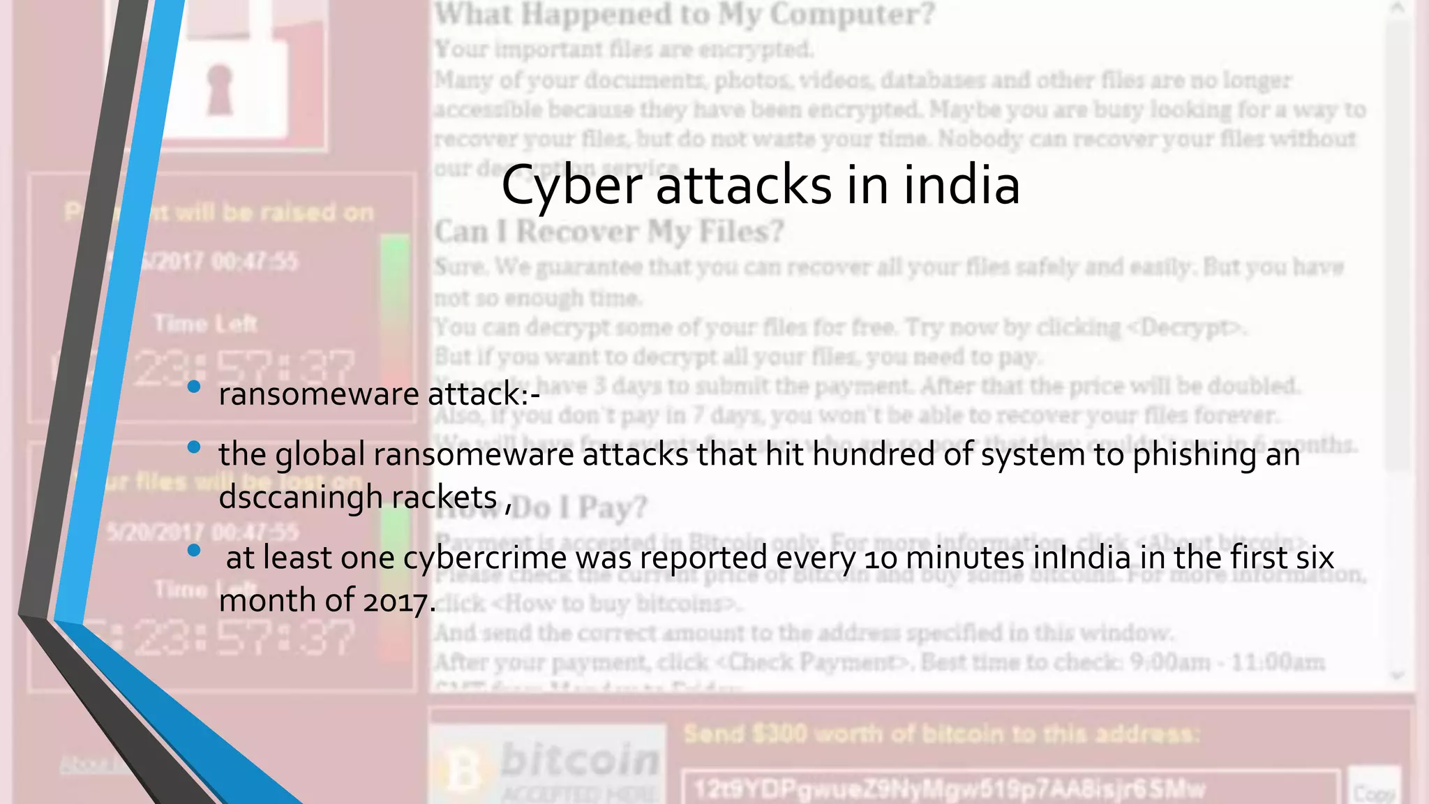 Cyber attacks in india
• ransomeware attack:-
• the global ransomeware attacks that hit hundred of system to phishing an
dsccaningh rackets ,
• at least one cybercrime was reported every 10 minutes inIndia in the first six
month of 2017.
 