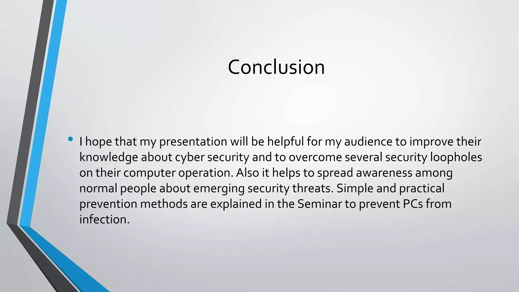 Conclusion
• I hope that my presentation will be helpful for my audience to improve their
knowledge about cyber security and to overcome several security loopholes
on their computer operation. Also it helps to spread awareness among
normal people about emerging security threats. Simple and practical
prevention methods are explained in the Seminar to prevent PCs from
infection.
 