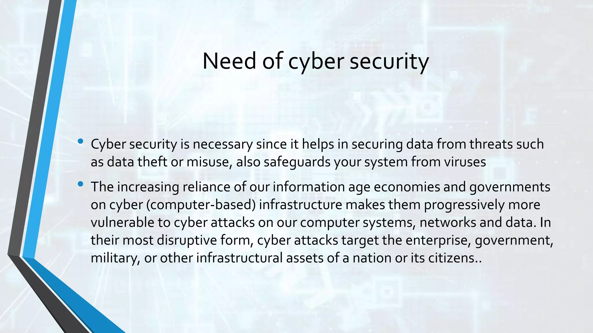 Need of cyber security
• Cyber security is necessary since it helps in securing data from threats such
as data theft or misuse, also safeguards your system from viruses
• The increasing reliance of our information age economies and governments
on cyber (computer-based) infrastructure makes them progressively more
vulnerable to cyber attacks on our computer systems, networks and data. In
their most disruptive form, cyber attacks target the enterprise, government,
military, or other infrastructural assets of a nation or its citizens..
 