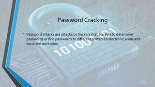 Password Cracking
• Password attacks are attacks by hackers that are able to determine
passwords or find passwords to different protected electronic areas and
social network sites.
 