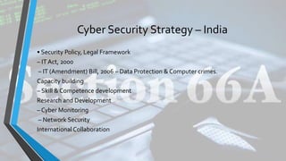 Cyber Security Strategy – India
• Security Policy, Legal Framework
– IT Act, 2000
– IT (Amendment) Bill, 2006 – Data Protection & Computer crimes.
Capacity building
– Skill & Competence development
Research and Development
– Cyber Monitoring
– Network Security
International Collaboration
 