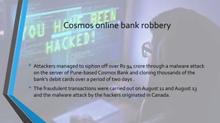 Cosmos online bank robbery
• Attackers managed to siphon off over Rs 94 crore through a malware attack
on the server of Pune-based Cosmos Bank and cloning thousands of the
bank's debit cards over a period of two days .
• The fraudulent transactions were carried out onAugust 11 and August 13
and the malware attack by the hackers originated in Canada.
 