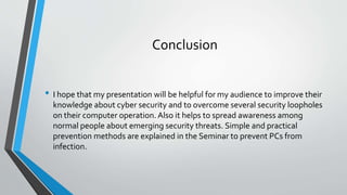 Conclusion
• I hope that my presentation will be helpful for my audience to improve their
knowledge about cyber security and to overcome several security loopholes
on their computer operation. Also it helps to spread awareness among
normal people about emerging security threats. Simple and practical
prevention methods are explained in the Seminar to prevent PCs from
infection.
 
