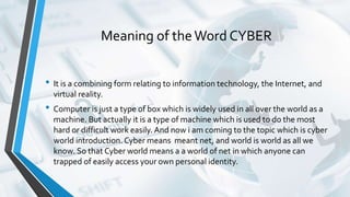 Meaning of theWord CYBER
• It is a combining form relating to information technology, the Internet, and
virtual reality.
• Computer is just a type of box which is widely used in all over the world as a
machine. But actually it is a type of machine which is used to do the most
hard or difficult work easily. And now i am coming to the topic which is cyber
world introduction. Cyber means meant net, and world is world as all we
know. So that Cyber world means a a world of net in which anyone can
trapped of easily access your own personal identity.
 