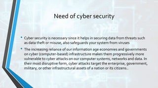 Need of cyber security
• Cyber security is necessary since it helps in securing data from threats such
as data theft or misuse, also safeguards your system from viruses
• The increasing reliance of our information age economies and governments
on cyber (computer-based) infrastructure makes them progressively more
vulnerable to cyber attacks on our computer systems, networks and data. In
their most disruptive form, cyber attacks target the enterprise, government,
military, or other infrastructural assets of a nation or its citizens..
 