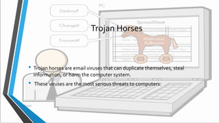 Trojan Horses
• Trojan horses are email viruses that can duplicate themselves, steal
information, or harm the computer system.
• These viruses are the most serious threats to computers.
 