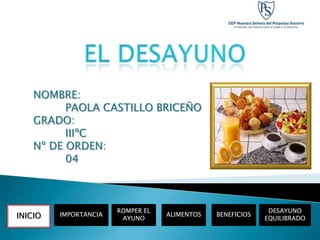 NOMBRE:
          PAOLA CASTILLO BRICEÑO
    GRADO:
          IIIºC
    Nº DE ORDEN:
          04



                       ROMPER EL                             DESAYUNO
INICIO   IMPORTANCIA               ALIMENTOS   BENEFICIOS
                        AYUNO                               EQUILIBRADO
 